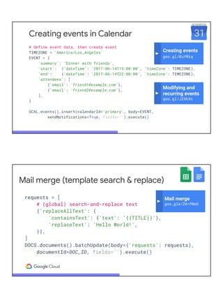 Creating events in Calendar
# define event data, then create event
TIMEZONE = 'America/Los_Angeles'
EVENT = {
'summary': 'Dinner with friends',
'start': {'dateTime': '2017-06-14T19:00:00', 'timeZone': TIMEZONE},
'end': {'dateTime': '2017-06-14T22:00:00', 'timeZone': TIMEZONE},
'attendees': [
{'email': 'friend1@example.com'},
{'email': 'friend2@example.com'},
],
}
GCAL.events().insert(calendarId='primary', body=EVENT,
sendNotifications=True, fields='').execute()
Modifying and
recurring events
goo.gl/J2XkXc
Creating events
goo.gl/KuYMiq
Mail merge (template search & replace)
requests = [
# (global) search-and-replace text
{'replaceAllText': {
'containsText': {'text': '{{TITLE}}'},
'replaceText': 'Hello World!',
}},
]
DOCS.documents().batchUpdate(body={'requests': requests},
documentId=DOC_ID, fields='').execute()
Mail merge
goo.gle/2KrPNeG
 