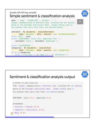 [simple API/API key sample]
Simple sentiment & classification analysis
data = {'type': 'PLAIN_TEXT', 'content': '''
Google, headquartered in Mountain View, unveiled the new Android
phone at the Consumer Electronics Show. Sundar Pichai said in
his keynote that users love their new Android phones.'''
sentiment = NL.documents().analyzeSentiment(
body={'document': data}).execute().get('documentSentiment')
print('TEXT:', text)
print('nSENTIMENT: score (%s), magnitude (%s)' % (
sentiment['score'], sentiment['magnitude']))
print('nCATEGORIES:')
categories = NL.documents().classifyText(
body={'document': data}).execute().get('categories')
for c in categories:
print ('* %s (%s)' % (c['name'][1:], c['confidence']))
PY
Sentiment & classification analysis output
$ python nl_sent_class.py
TEXT: Google, headquartered in Mountain View, unveiled the new Android
phone at the Consumer Electronics Show. Sundar Pichai said in
his keynote that users love their new Android phones.
SENTIMENT: score (0.3), magnitude (0.6)
CATEGORIES:
* Internet & Telecom (0.76)
* Computers & Electronics (0.64)
* News (0.56)
 