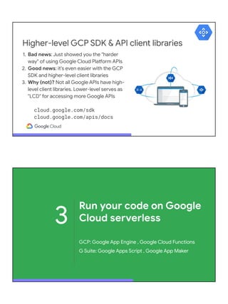 Higher-level GCP SDK & API client libraries
1. Bad news: Just showed you the "harder
way" of using Google Cloud Platform APIs
2. Good news: it's even easier with the GCP
SDK and higher-level client libraries
3. Why (not)? Not all Google APIs have high-
level client libraries. Lower-level serves as
"LCD" for accessing more Google APIs
cloud.google.com/sdk
cloud.google.com/apis/docs
3
Run your code on Google
Cloud serverless
GCP: Google App Engine , Google Cloud Functions
G Suite: Google Apps Script , Google App Maker
 