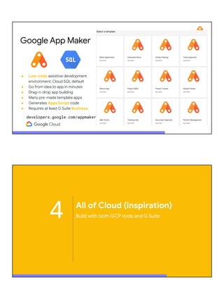 ● Low-code assistive development
environment; Cloud SQL default
● Go from idea to app in minutes
● Drag-n-drop app building
● Many pre-made template apps
● Generates Apps Script code
● Requires at least G Suite Business
Google App Maker
developers.google.com/appmaker
4 All of Cloud (inspiration)
Build with both GCP tools and G Suite
 