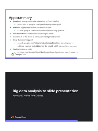 ● Gmail API: sets up notification forwarding to Cloud Pub/Sub
● developers.google.com/gmail/api/guides/push
● Pub/Sub: triggers logic hosted by Cloud Functions
● cloud.google.com/functions/docs/calling/pubsub
● Cloud Functions: "orchestrator" accessing GCP APIs
● Combine all of the above to add custom intelligence to Gmail
● Deep dive code blog post
● cloud.google.com/blog/products/application-development/
adding-custom-intelligence-to-gmail-with-serverless-on-gcp
● Application source code
● github.com/GoogleCloudPlatform/cloud-functions-gmail-nodejs
App summary
Big data analysis to slide presentation
Access GCP tools from G Suite
 