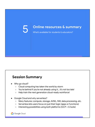 Online resources & summary
What's available for students & educators?5
Session Summary
● Why go cloud?
○ Cloud computing has taken the world by storm
○ You're behind if you're not already using it… it's not too late!
○ Help train the next generation cloud-ready workforce!
● Google Cloud and why serverless?
○ Many features: compute, storage, AI/ML, NW, data processing, etc.
○ Serverless lets users focus on just their logic (apps or functions)
○ Interesting possibilities using both platforms (GCP + G Suite)
 