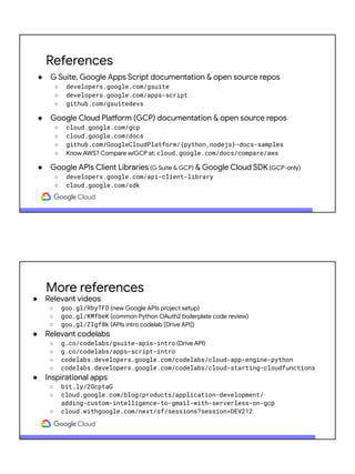 References
● G Suite, Google Apps Script documentation & open source repos
○ developers.google.com/gsuite
○ developers.google.com/apps-script
○ github.com/gsuitedevs
● Google Cloud Platform (GCP) documentation & open source repos
○ cloud.google.com/gcp
○ cloud.google.com/docs
○ github.com/GoogleCloudPlatform/{python,nodejs}-docs-samples
○ Know AWS? Compare w/GCP at: cloud.google.com/docs/compare/aws
● Google APIs Client Libraries (G Suite & GCP) & Google Cloud SDK (GCP-only)
○ developers.google.com/api-client-library
○ cloud.google.com/sdk
More references
● Relevant videos
○ goo.gl/RbyTFD (new Google APIs project setup)
○ goo.gl/KMfbeK (common Python OAuth2 boilerplate code review)
○ goo.gl/ZIgf8k (APIs intro codelab [Drive API])
● Relevant codelabs
○ g.co/codelabs/gsuite-apis-intro (Drive API)
○ g.co/codelabs/apps-script-intro
○ codelabs.developers.google.com/codelabs/cloud-app-engine-python
○ codelabs.developers.google.com/codelabs/cloud-starting-cloudfunctions
● Inspirational apps
○ bit.ly/2OcptaG
○ cloud.google.com/blog/products/application-development/
adding-custom-intelligence-to-gmail-with-serverless-on-gcp
○ cloud.withgoogle.com/next/sf/sessions?session=DEV212
 