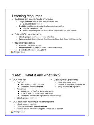 Learning resources
● Codelabs: self-paced, hands-on tutorials
○ Google codelabs: need a Gmail account, always free
■ g.co/codelabs/cloud
○ Qwiklabs codelabs: don't need a Gmail acct; typically not free
■ google.qwiklabs.com
■ Individuals can request 200 more credits; 5000 credits for use in courses
● Official GCP documentation
○ cloud.google.com/gcp/getting-started
○ Recommended: Getting Started, Cloud Console, Cloud Shell, Cloud SDK, Community
● YouTube video series:
○ youtube.com/GoogleCloud
○ Recommended: Cloud Minute shorts & Cloud NEXT videos
○ G Suite Dev Show: goo.gl/JpBQ40
"Free" … what is and what isn't?
● GCP Free Tier
○ Free Trial
■ $300 credit good for 12 months
■ Credit card required; expires
○ Always Free
■ Independent of Free Trial & education grants
■ Some GCP products free up to usage limits
■ Credit card required; no expiration; subject to change
○ cloud.google.com/free
● GCP education (teaching & research) grants
○ cloud.google.com/edu
○ (Your) credit card NOT required; expires
○ Meant to provide initial "free" usage for coursework or research
● G Suite (APIs & platforms)
○ "Free" up to usage limits
○ Covered by monthly subscription fee
○ Billing required; no expiration
 