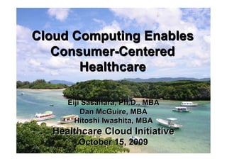 Cloud Computing Enables
   Consumer-Centered
       Healthcare

     Eiji Sasahara, Ph.D., MBA
         Dan McGuire, MBA
       Hitoshi Iwashita, MBA
  Healthcare Cloud Initiative
        October 15, Intiative
         ©2009 Healthcare Cloud 2009   1
 