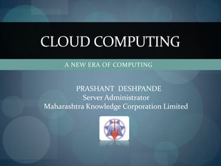 CLOUD COMPUTING
     A NEW ERA OF COMPUTING


        PRASHANT DESHPANDE
           Server Administrator
Maharashtra Knowledge Corporation Limited
 
