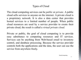 14
Cloud Computing
Types of Cloud
The cloud computing services can be public or private. A public
cloud sells services to anyone on the internet. A private cloud is
a proprietary network. It is also a data center that provides
hosted services to a limited number of people. When public
cloud resources are used by a service provider to create their
private cloud, the result is called a virtual private cloud.
Private or public, the goal of cloud computing is to provide
easy admittance to computing resources and IT services.
Services can be anything from Web-based email to inventory
control, and database processing. Because the service provider
controls both the applications and the data, the user can use the
service from anywhere freely.
 