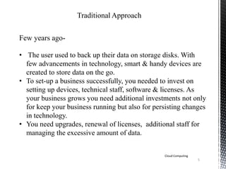 Traditional Approach
Few years ago-
• The user used to back up their data on storage disks. With
few advancements in technology, smart & handy devices are
created to store data on the go.
• To set-up a business successfully, you needed to invest on
setting up devices, technical staff, software & licenses. As
your business grows you need additional investments not only
for keep your business running but also for persisting changes
in technology.
• You need upgrades, renewal of licenses, additional staff for
managing the excessive amount of data.
Cloud Computing
5
 