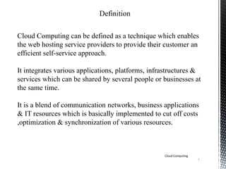 Definition
Cloud Computing can be defined as a technique which enables
the web hosting service providers to provide their customer an
efficient self-service approach.
It integrates various applications, platforms, infrastructures &
services which can be shared by several people or businesses at
the same time.
It is a blend of communication networks, business applications
& IT resources which is basically implemented to cut off costs
,optimization & synchronization of various resources.
Cloud Computing
7
 