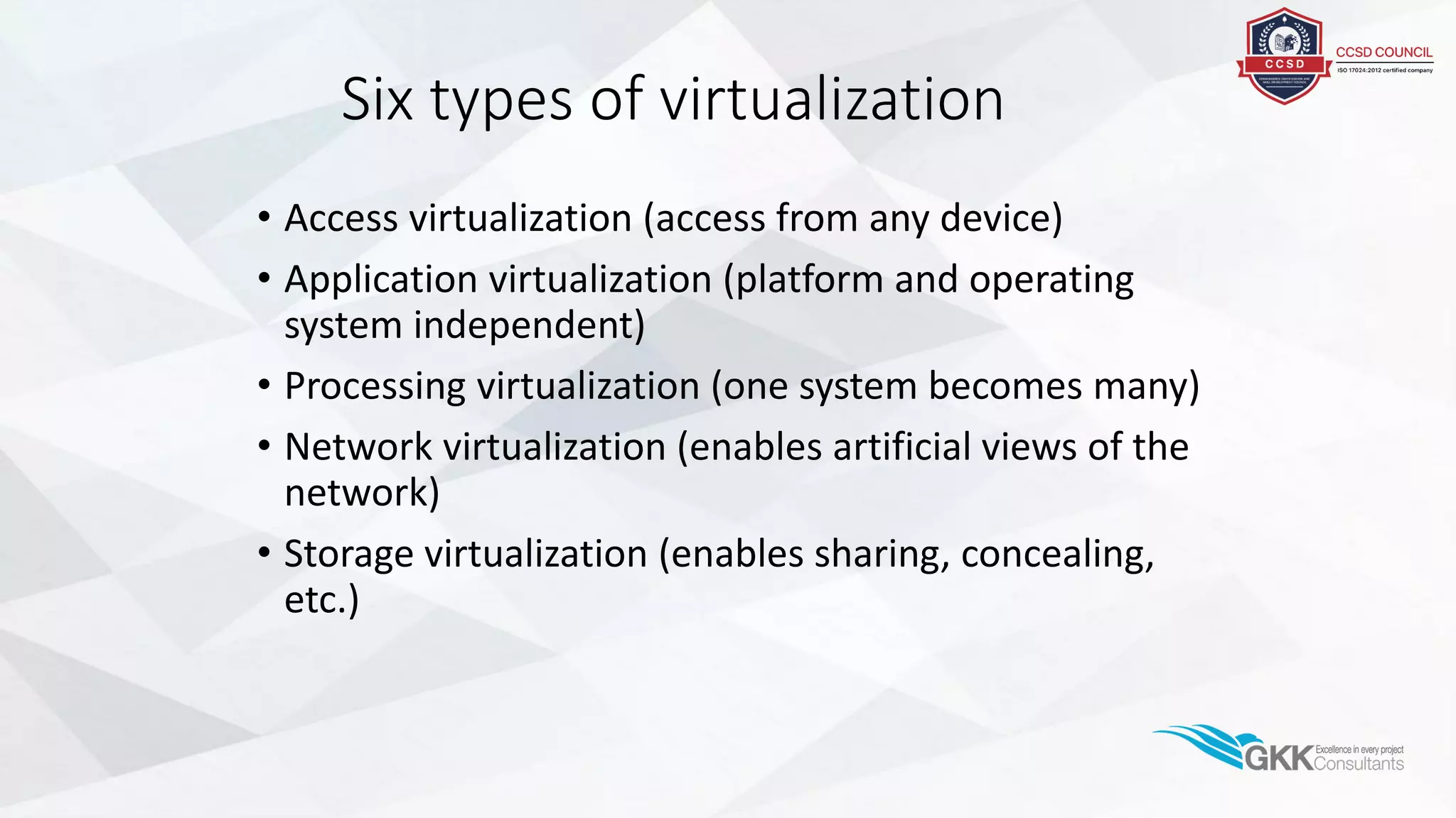 Six types of virtualization
• Access virtualization (access from any device)
• Application virtualization (platform and operating
system independent)
• Processing virtualization (one system becomes many)
• Network virtualization (enables artificial views of the
network)
• Storage virtualization (enables sharing, concealing,
etc.)
 