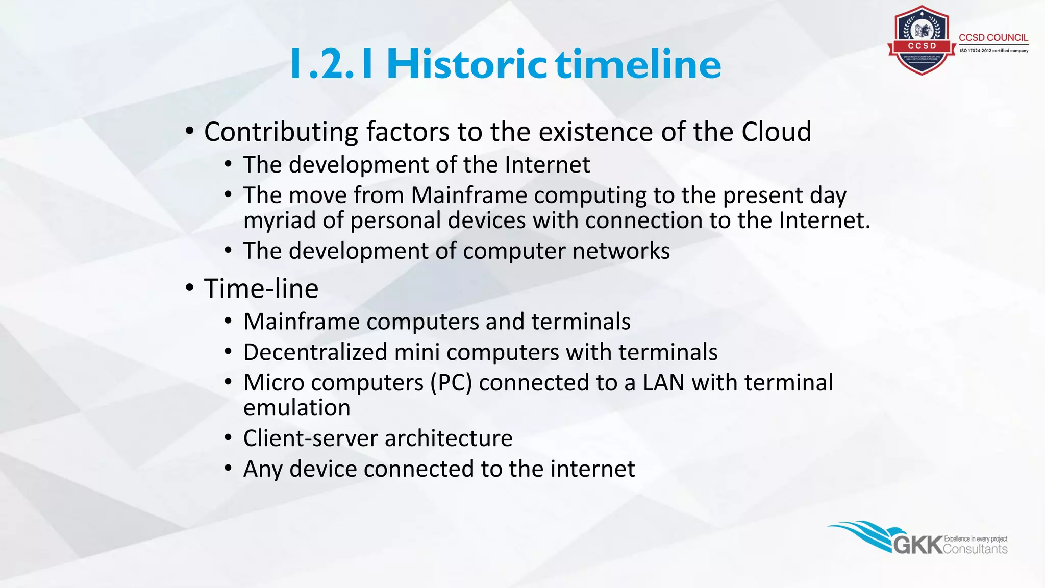 1.2.1Historictimeline
• Contributing factors to the existence of the Cloud
• The development of the Internet
• The move from Mainframe computing to the present day
myriad of personal devices with connection to the Internet.
• The development of computer networks
• Time-line
• Mainframe computers and terminals
• Decentralized mini computers with terminals
• Micro computers (PC) connected to a LAN with terminal
emulation
• Client-server architecture
• Any device connected to the internet
 