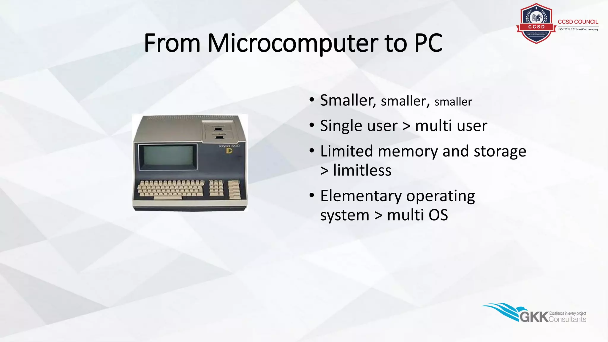 From Microcomputer to PC
• Smaller, smaller, smaller
• Single user > multi user
• Limited memory and storage
> limitless
• Elementary operating
system > multi OS
 