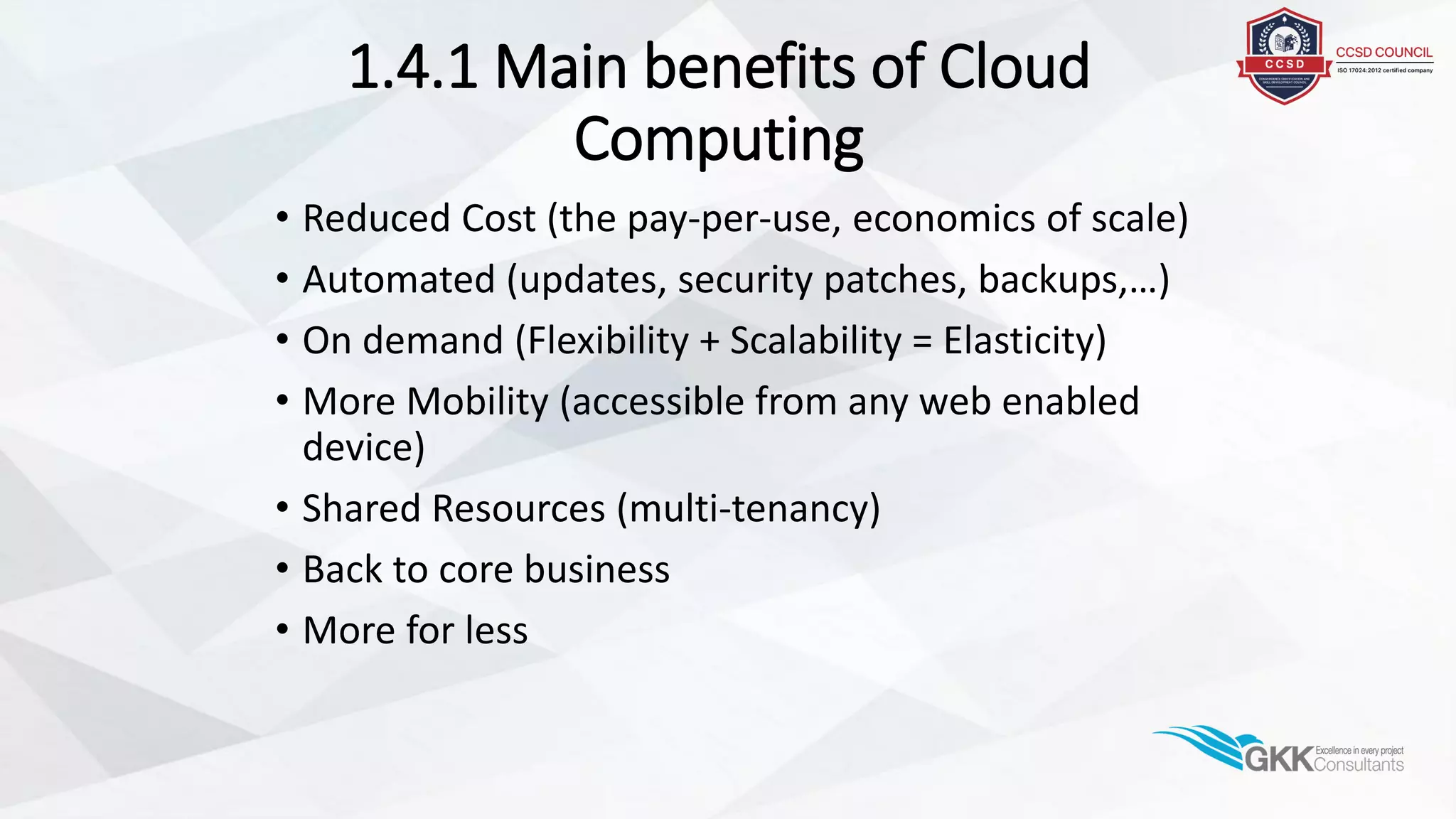 1.4.1 Main benefits of Cloud
Computing
• Reduced Cost (the pay-per-use, economics of scale)
• Automated (updates, security patches, backups,…)
• On demand (Flexibility + Scalability = Elasticity)
• More Mobility (accessible from any web enabled
device)
• Shared Resources (multi-tenancy)
• Back to core business
• More for less