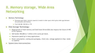 II. Memory storage, Wide Area
Networking
 Memory Technology:
 Processors get faster, memory capacity is needs in wider space which gives wider gap between
the processors and memory
 From 260 MB- 250 GB to 3 TB
 Disk Storage Technology:
 Rapid growth of flash memory and Solid State Driver(SSD) also impacts the future of HPC
& HTC Systems.
 SSD handle 300,000 to 1 million write cycles per block.
 Impressive speed up in many applications.
 Power consumption, cooling and packaging , Clock rate, voltage applied on chips needs
to redefine
 System Area interconnection:
 