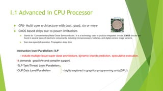 I.1 Advanced in CPU Processor
 CPU- Multi core architecture with dual, quad, six or more
 CMOS based chips due to power limitations
 Stands for "Complementary Metal Oxide Semiconductor." It is a technology used to produce integrated circuits. CMOS circuits are
found in several types of electronic components, including microprocessors, batteries, and digital camera image sensors.
 their slow speed of operation. Propagation delay time
Instruction level Parallelism- ILP
- include multiple-issue super class architecture, dynamic branch prediction, speculative execution.
-It demands good h/w and compiler support.
-TLP Task/Thread Level Parallelism ,
-DLP Data Level Parallelism - highly explored in graphics programming units(GPU)
 