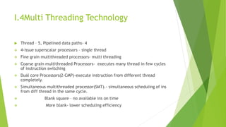 I.4Multi Threading Technology
 Thread – 5, Pipelined data paths- 4
 4-issue superscalar processors – single thread
 Fine grain multithreaded processors- multi threading
 Coarse grain multithreaded Processors- executes many thread in few cycles
of instruction switching
 Dual core Processors(2-CMP)-execute instruction from different thread
completely.
 Simultaneous multithreaded processor(SMT).- simultaneous scheduling of ins
from diff thread in the same cycle.
 Blank square – no available ins on time
 More blank- lower scheduling efficiency
 