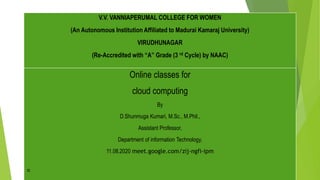 V.V. VANNIAPERUMAL COLLEGE FOR WOMEN
(An Autonomous Institution Affiliated to Madurai Kamaraj University)
VIRUDHUNAGAR
(Re-Accredited with “A” Grade (3 rd Cycle) by NAAC)
Online classes for
cloud computing
By
D.Shunmuga Kumari, M.Sc., M.Phil.,
Assistant Professor,
Department of information Technology,
11.08.2020 meet.google.com/zij-ngfi-ipm
V.V. VANNIAPERUMAL COLLEGE FOR WOMEN
(An Autonomous Institution Affiliated to Madurai Kamaraj University)
VIRUDHUNAGAR
(Re-Accredited with “A” Grade (3 rd Cycle) by NAAC)
 