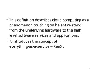 • This definition describes cloud computing as a
phenomenon touching on he entire stack :
from the underlying hardware to the high
level software services and applications.
• It introduces the concept of
everything-as-a-service – XaaS .
18
 