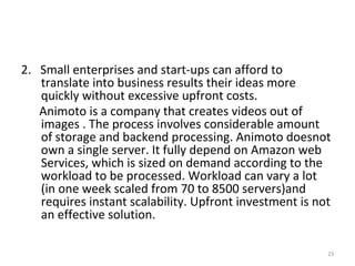 2. Small enterprises and start-ups can afford to
translate into business results their ideas more
quickly without excessive upfront costs.
Animoto is a company that creates videos out of
images . The process involves considerable amount
of storage and backend processing. Animoto doesnot
own a single server. It fully depend on Amazon web
Services, which is sized on demand according to the
workload to be processed. Workload can vary a lot
(in one week scaled from 70 to 8500 servers)and
requires instant scalability. Upfront investment is not
an effective solution.
23
 