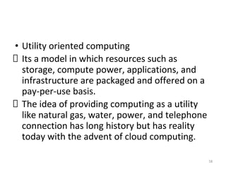 • Utility oriented computing
Its a model in which resources such as
storage, compute power, applications, and
infrastructure are packaged and offered on a
pay-per-use basis.
The idea of providing computing as a utility
like natural gas, water, power, and telephone
connection has long history but has reality
today with the advent of cloud computing.
58
 