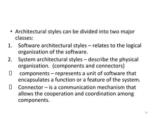 • Architectural styles can be divided into two major
classes:
1. Software architectural styles – relates to the logical
organization of the software.
2. System architectural styles – describe the physical
organization. (components and connectors)
components – represents a unit of software that
encapsulates a function or a feature of the system.
Connector – is a communication mechanism that
allows the cooperation and coordination among
components.
97
 