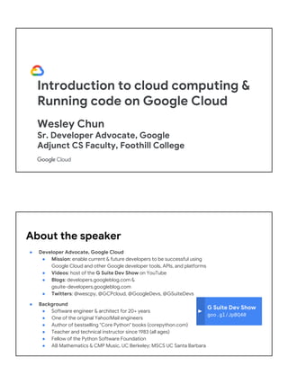 Introduction to cloud computing &
Running code on Google Cloud
Wesley Chun
Sr. Developer Advocate, Google
Adjunct CS Faculty, Foothill College
G Suite Dev Show
goo.gl/JpBQ40
About the speaker
● Developer Advocate, Google Cloud
● Mission: enable current & future developers to be successful using
Google Cloud and other Google developer tools, APIs, and platforms
● Videos: host of the G Suite Dev Show on YouTube
● Blogs: developers.googleblog.com &
gsuite-developers.googleblog.com
● Twitters: @wescpy, @GCPcloud, @GoogleDevs, @GSuiteDevs
● Background
● Software engineer & architect for 20+ years
● One of the original Yahoo!Mail engineers
● Author of bestselling "Core Python" books (corepython.com)
● Teacher and technical instructor since 1983 (all ages)
● Fellow of the Python Software Foundation
● AB Mathematics & CMP Music, UC Berkeley; MSCS UC Santa Barbara
 