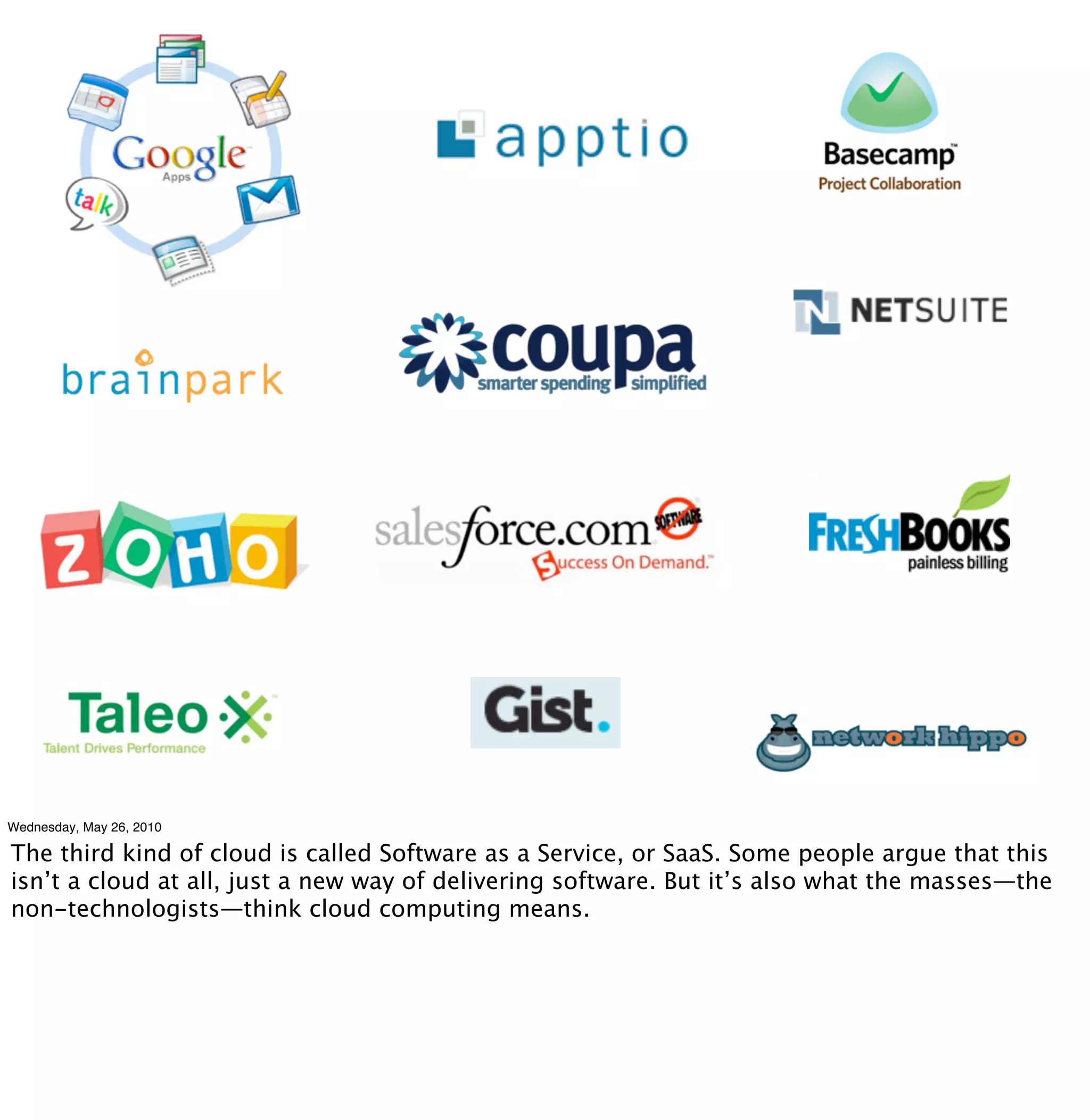 Wednesday, May 26, 2010

The third kind of cloud is called Software as a Service, or SaaS. Some people argue that this
isn’t a cloud at all, just a new way of delivering software. But it’s also what the masses—the
non-technologists—think cloud computing means.
 