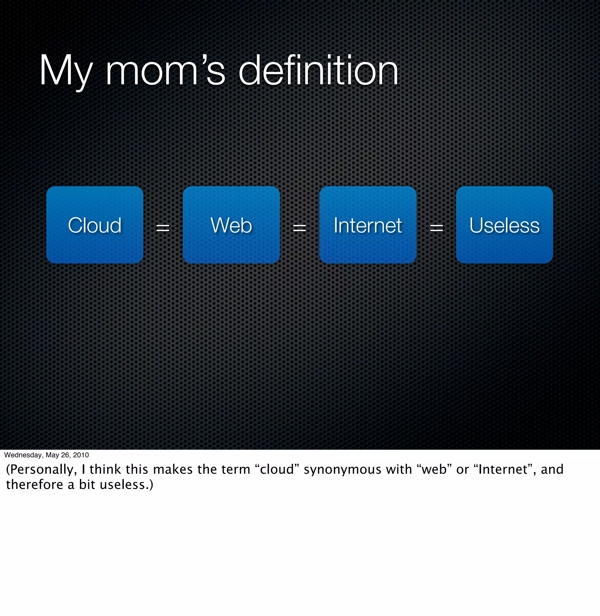 My mom’s deﬁnition


                 Cloud    =     Web          =      Internet       =     Useless




Wednesday, May 26, 2010

(Personally, I think this makes the term “cloud” synonymous with “web” or “Internet”, and
therefore a bit useless.)
 