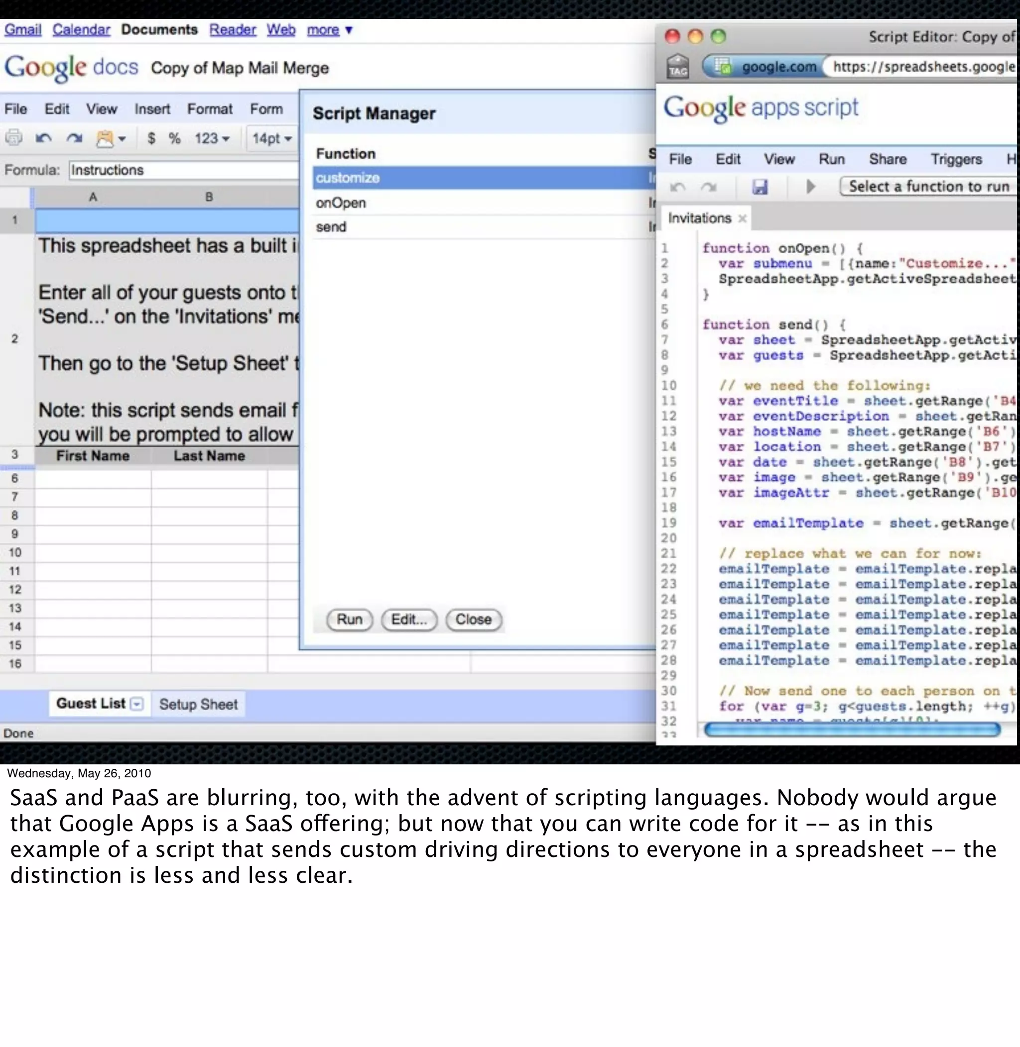 Wednesday, May 26, 2010

SaaS and PaaS are blurring, too, with the advent of scripting languages. Nobody would argue
that Google Apps is a SaaS offering; but now that you can write code for it -- as in this
example of a script that sends custom driving directions to everyone in a spreadsheet -- the
distinction is less and less clear.
 