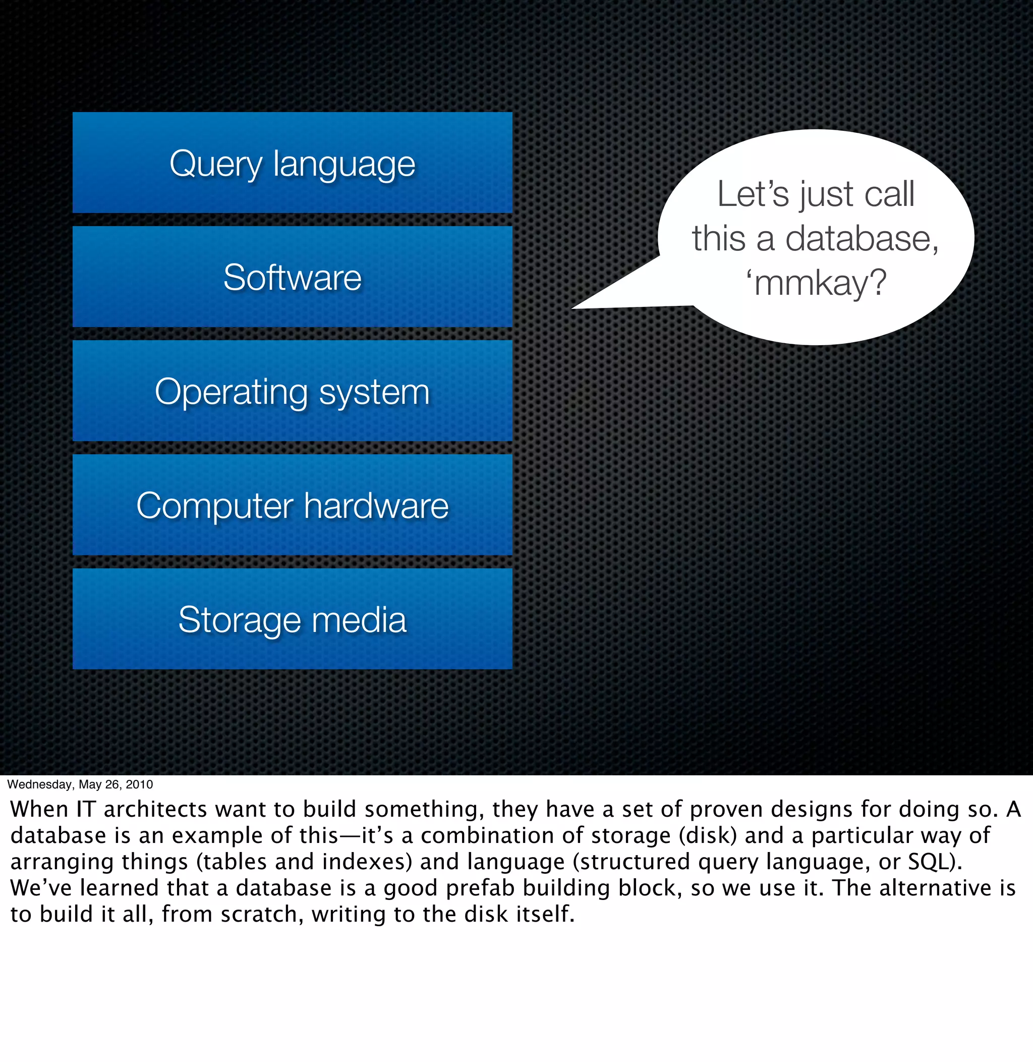 Query language
                                                                  Let’s just call
                                                                this a database,
                             Software                               ‘mmkay?


                          Operating system


                    Computer hardware


                           Storage media



Wednesday, May 26, 2010

When IT architects want to build something, they have a set of proven designs for doing so. A
database is an example of this—it’s a combination of storage (disk) and a particular way of
arranging things (tables and indexes) and language (structured query language, or SQL).
We’ve learned that a database is a good prefab building block, so we use it. The alternative is
to build it all, from scratch, writing to the disk itself.
 