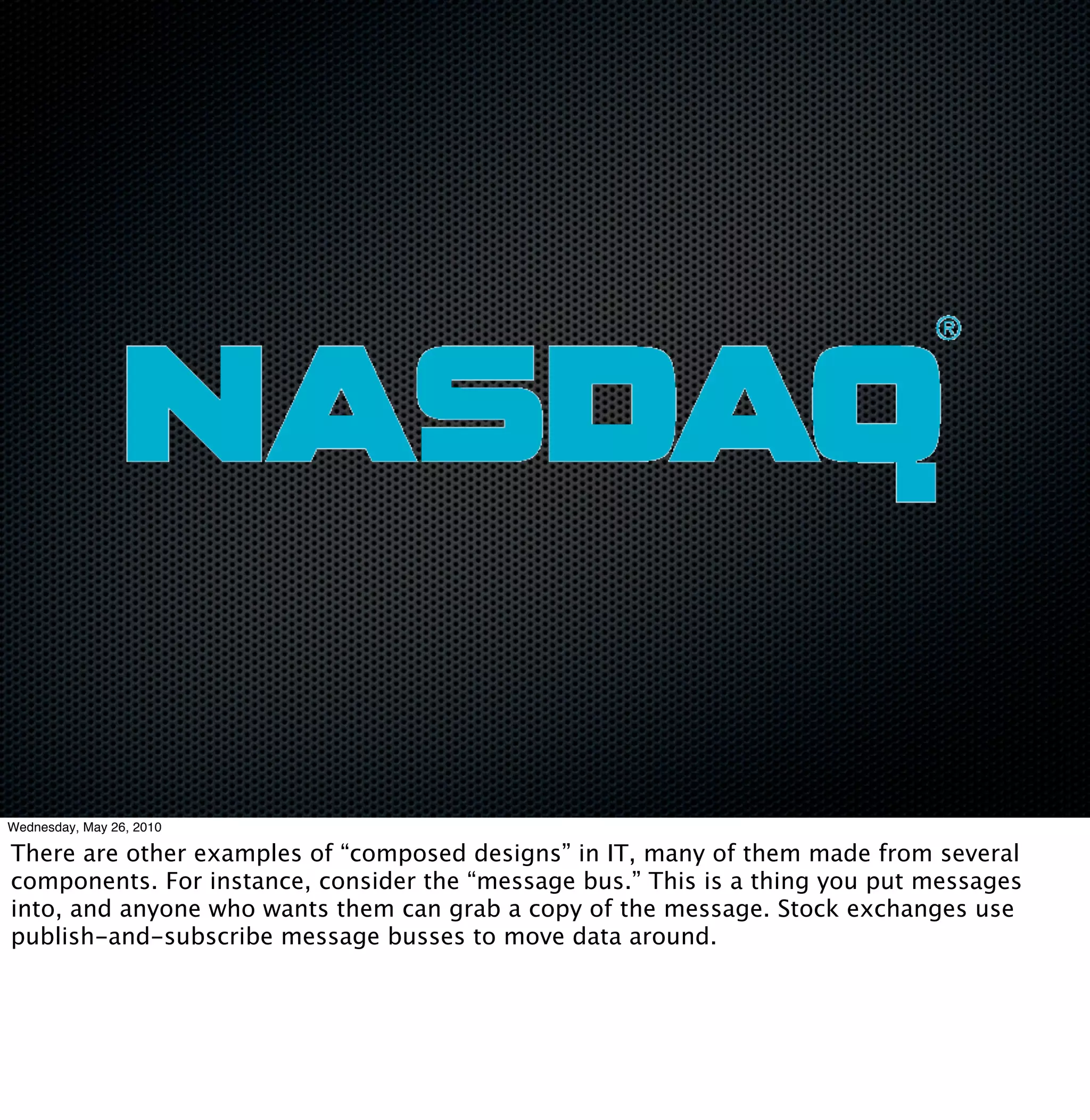 Wednesday, May 26, 2010

There are other examples of “composed designs” in IT, many of them made from several
components. For instance, consider the “message bus.” This is a thing you put messages
into, and anyone who wants them can grab a copy of the message. Stock exchanges use
publish-and-subscribe message busses to move data around.
 