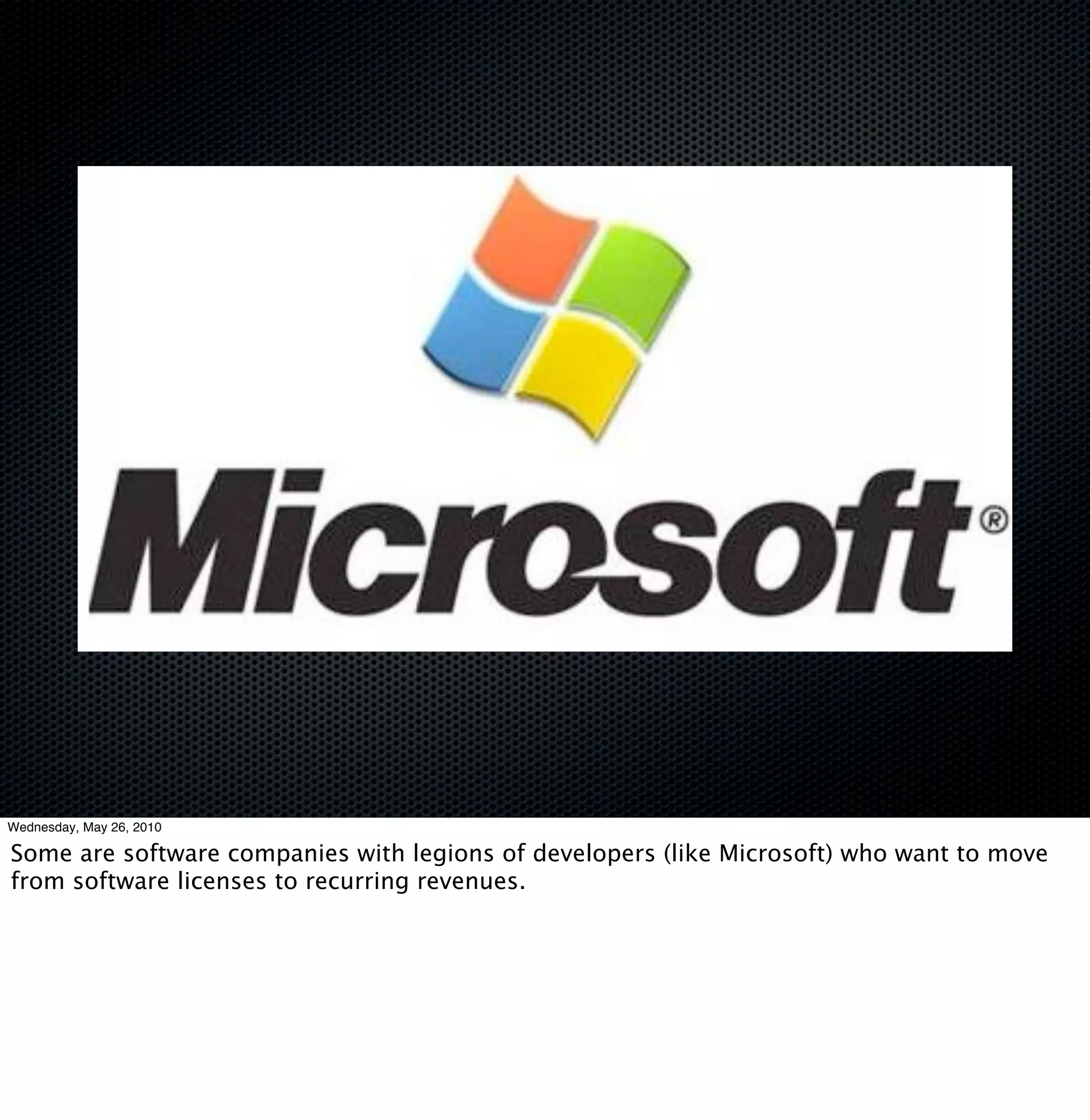 Wednesday, May 26, 2010

Some are software companies with legions of developers (like Microsoft) who want to move
from software licenses to recurring revenues.
 