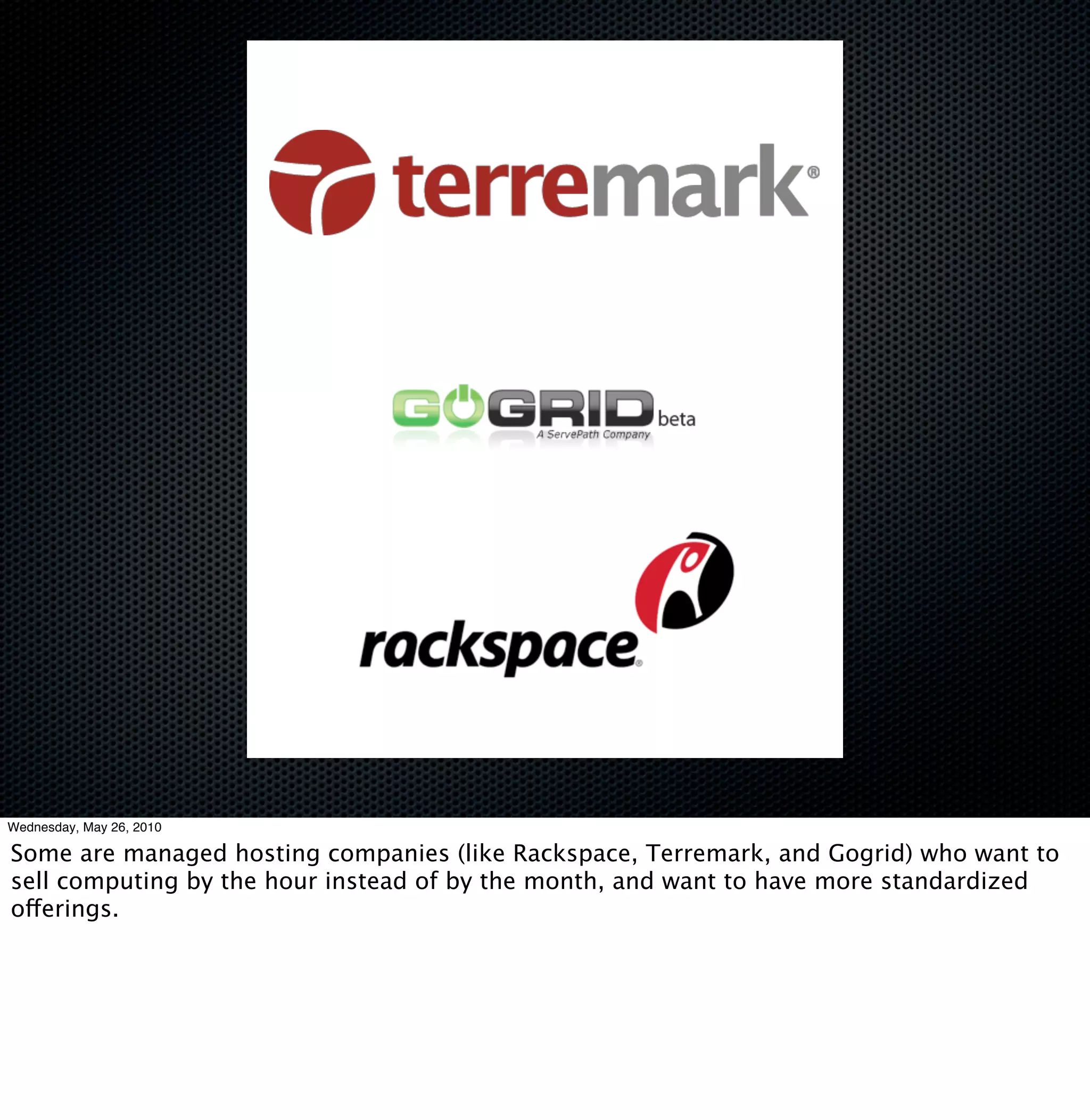 Wednesday, May 26, 2010

Some are managed hosting companies (like Rackspace, Terremark, and Gogrid) who want to
sell computing by the hour instead of by the month, and want to have more standardized
offerings.
 