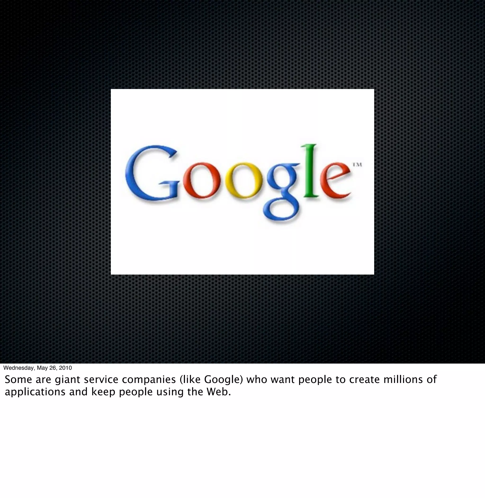 Wednesday, May 26, 2010

Some are giant service companies (like Google) who want people to create millions of
applications and keep people using the Web.
 