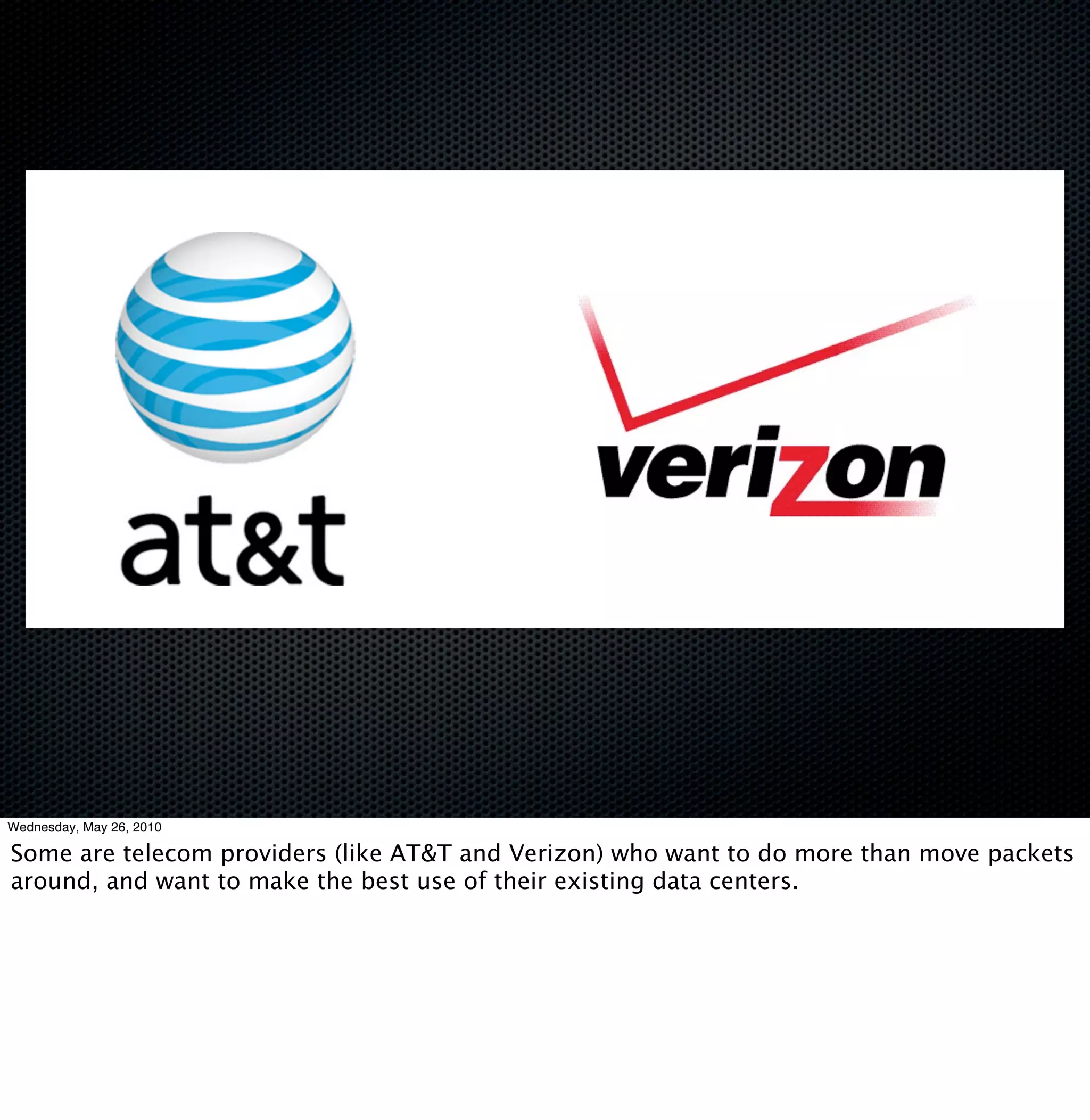 Wednesday, May 26, 2010

Some are telecom providers (like AT&T and Verizon) who want to do more than move packets
around, and want to make the best use of their existing data centers.
 