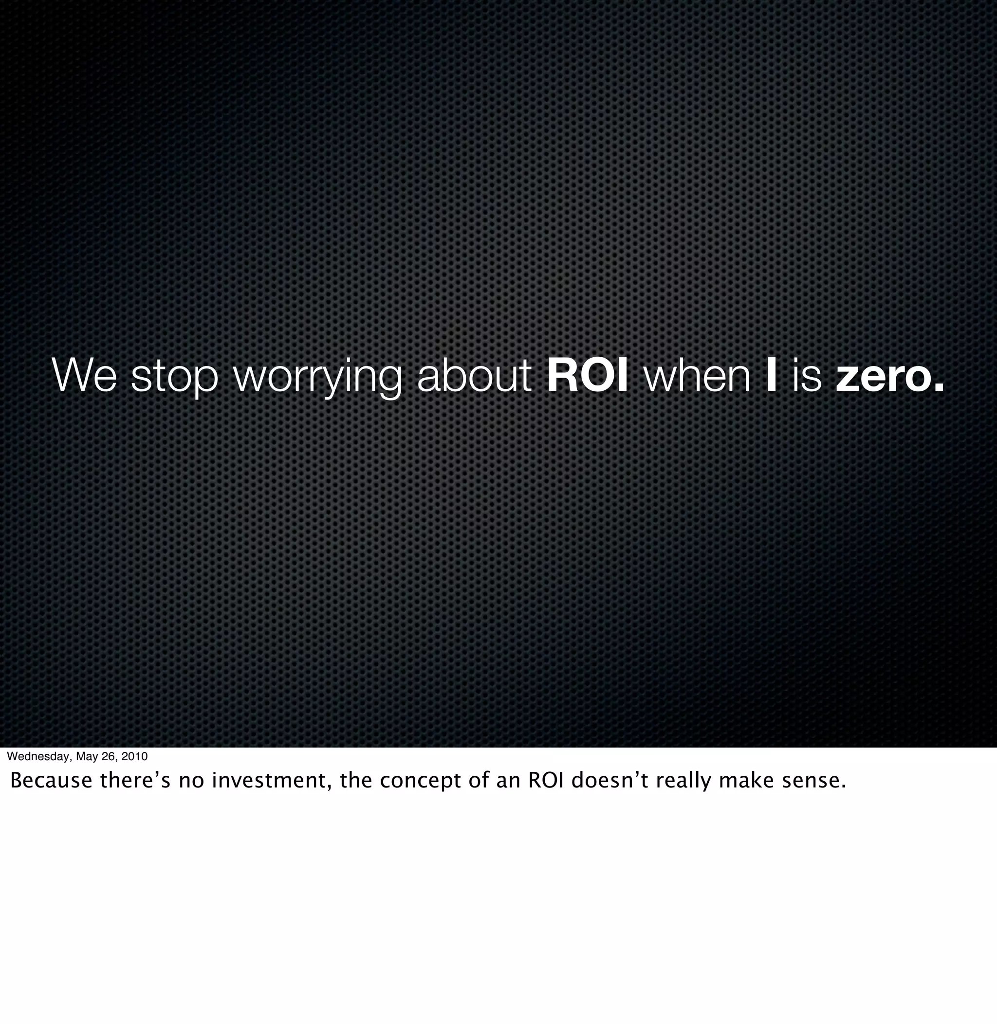 We stop worrying about ROI when I is zero.




Wednesday, May 26, 2010

Because there’s no investment, the concept of an ROI doesn’t really make sense.
 