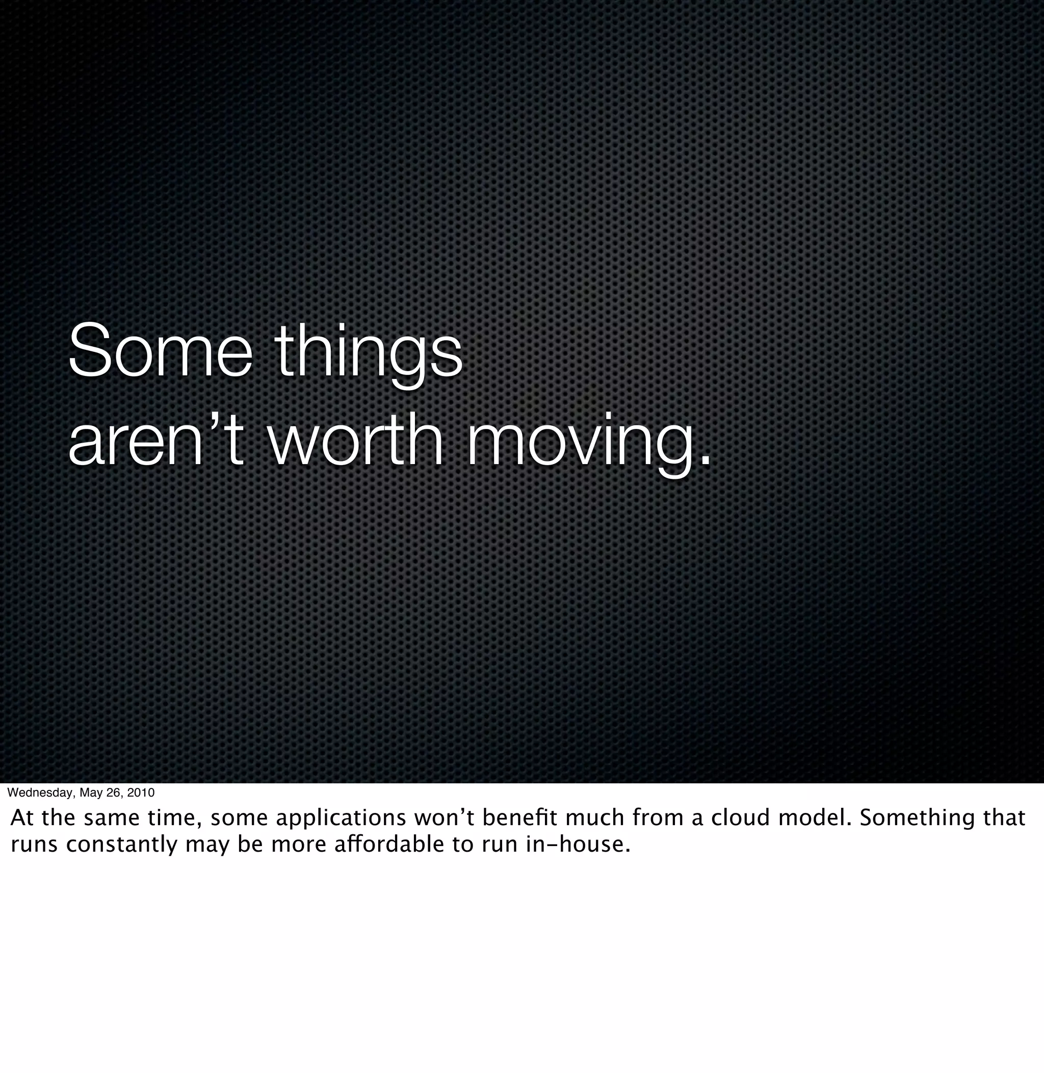 Some things
         aren’t worth moving.



Wednesday, May 26, 2010

At the same time, some applications won’t beneﬁt much from a cloud model. Something that
runs constantly may be more affordable to run in-house.
 