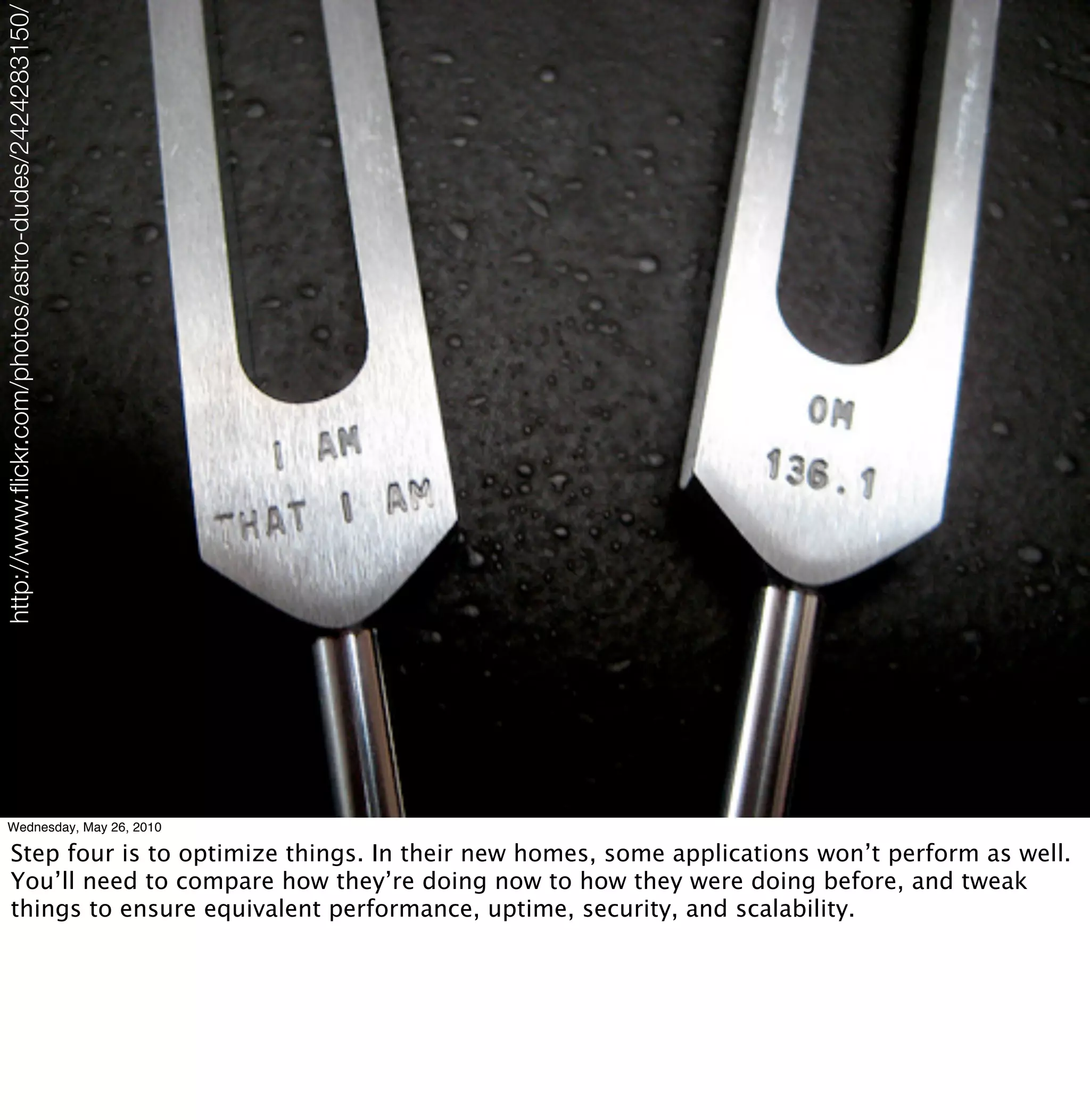 http://www.ﬂickr.com/photos/astro-dudes/2424283150/




      Wednesday, May 26, 2010

            Step four is to optimize things. In their new homes, some applications won’t perform as well.
            You’ll need to compare how they’re doing now to how they were doing before, and tweak
            things to ensure equivalent performance, uptime, security, and scalability.
 