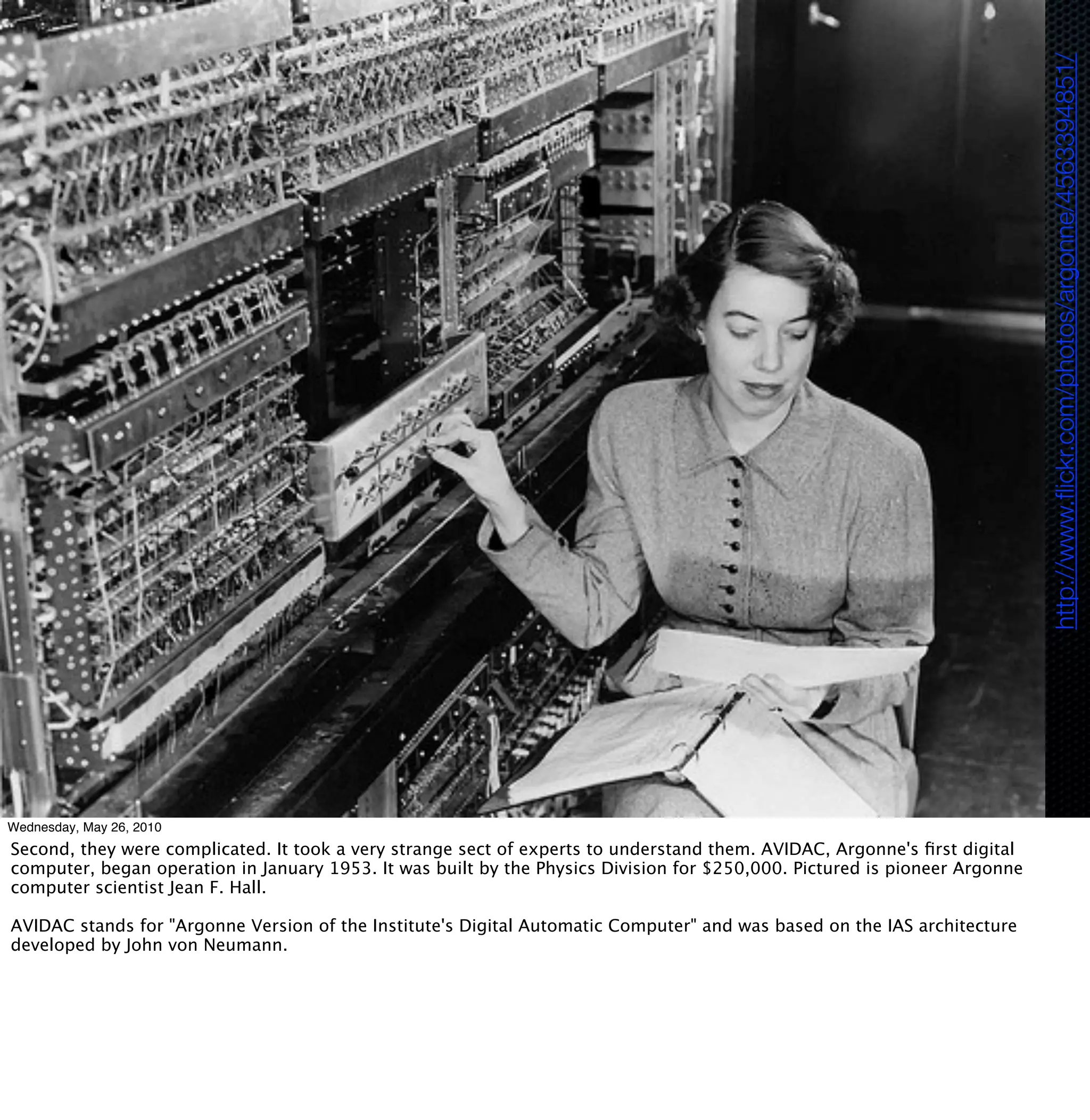 http://www.ﬂickr.com/photos/argonne/4563394851/
Wednesday, May 26, 2010
Second, they were complicated. It took a very strange sect of experts to understand them. AVIDAC, Argonne's ﬁrst digital
computer, began operation in January 1953. It was built by the Physics Division for $250,000. Pictured is pioneer Argonne
computer scientist Jean F. Hall.

AVIDAC stands for "Argonne Version of the Institute's Digital Automatic Computer" and was based on the IAS architecture
developed by John von Neumann.
 
