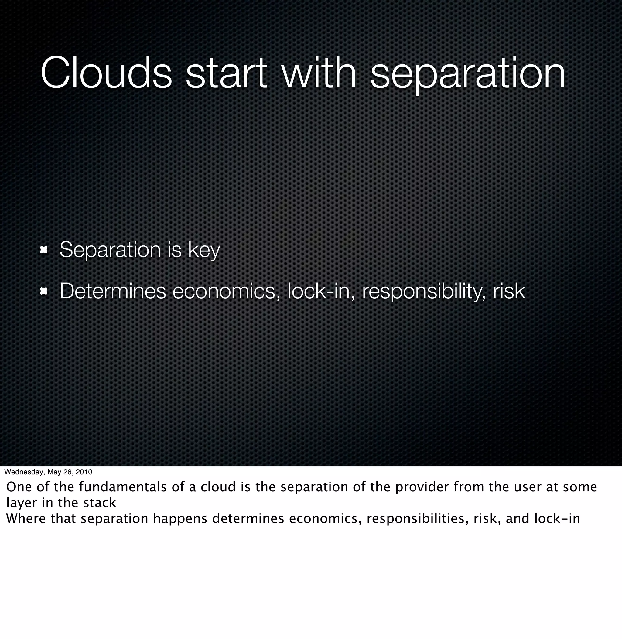 Clouds start with separation


              Separation is key
              Determines economics, lock-in, responsibility, risk




Wednesday, May 26, 2010

One of the fundamentals of a cloud is the separation of the provider from the user at some
layer in the stack
Where that separation happens determines economics, responsibilities, risk, and lock-in
 