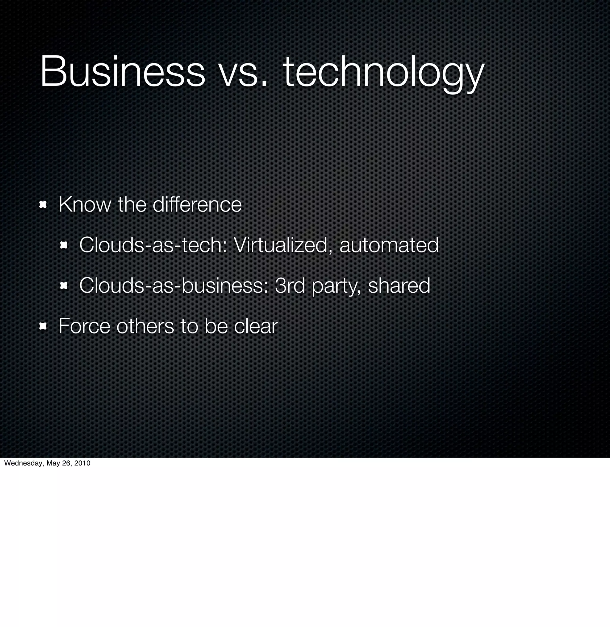 Business vs. technology

              Know the difference
                    Clouds-as-tech: Virtualized, automated
                    Clouds-as-business: 3rd party, shared
              Force others to be clear




Wednesday, May 26, 2010
 