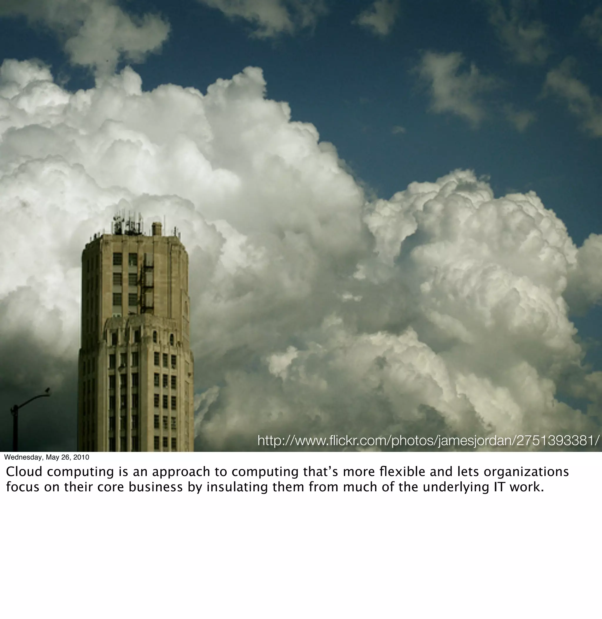 http://www.ﬂickr.com/photos/jamesjordan/2751393381/
Wednesday, May 26, 2010

Cloud computing is an approach to computing that’s more ﬂexible and lets organizations
focus on their core business by insulating them from much of the underlying IT work.
 