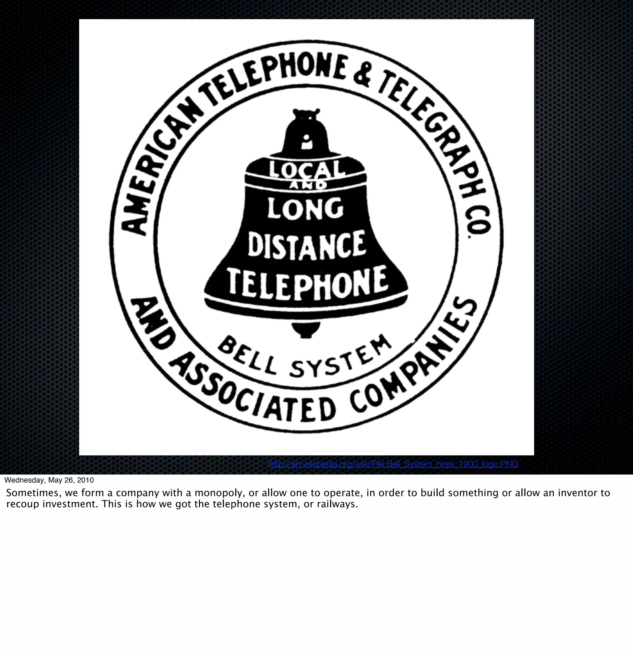 http://en.wikipedia.org/wiki/File:Bell_System_hires_1900_logo.PNG
Wednesday, May 26, 2010
Sometimes, we form a company with a monopoly, or allow one to operate, in order to build something or allow an inventor to
recoup investment. This is how we got the telephone system, or railways.
 