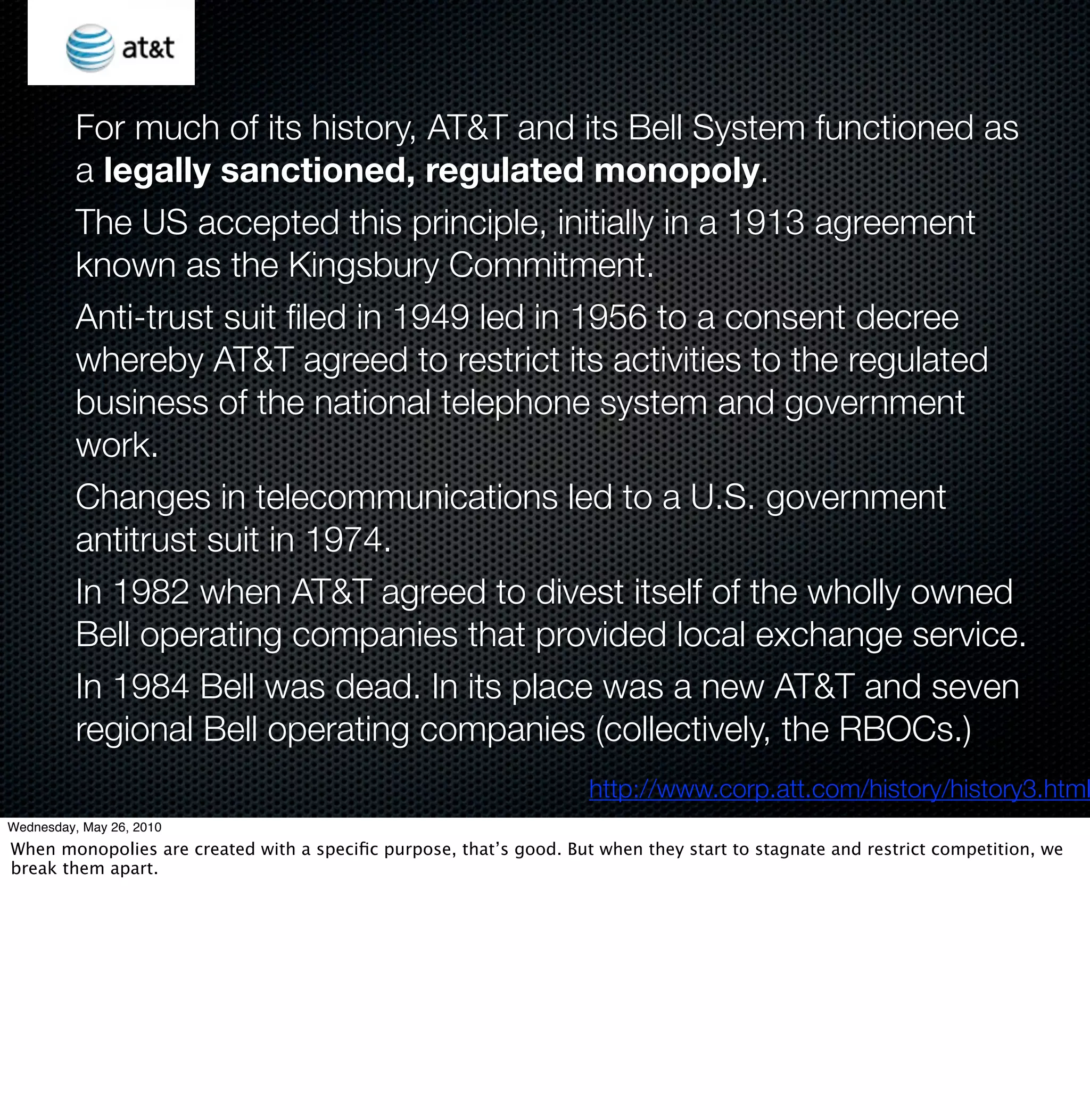 For much of its history, AT&T and its Bell System functioned as
          a legally sanctioned, regulated monopoly.
          The US accepted this principle, initially in a 1913 agreement
          known as the Kingsbury Commitment.
          Anti-trust suit ﬁled in 1949 led in 1956 to a consent decree
          whereby AT&T agreed to restrict its activities to the regulated
          business of the national telephone system and government
          work.
          Changes in telecommunications led to a U.S. government
          antitrust suit in 1974.
          In 1982 when AT&T agreed to divest itself of the wholly owned
          Bell operating companies that provided local exchange service.
          In 1984 Bell was dead. In its place was a new AT&T and seven
          regional Bell operating companies (collectively, the RBOCs.)
                                                                    http://www.corp.att.com/history/history3.html
Wednesday, May 26, 2010
When monopolies are created with a speciﬁc purpose, that’s good. But when they start to stagnate and restrict competition, we
break them apart.
 