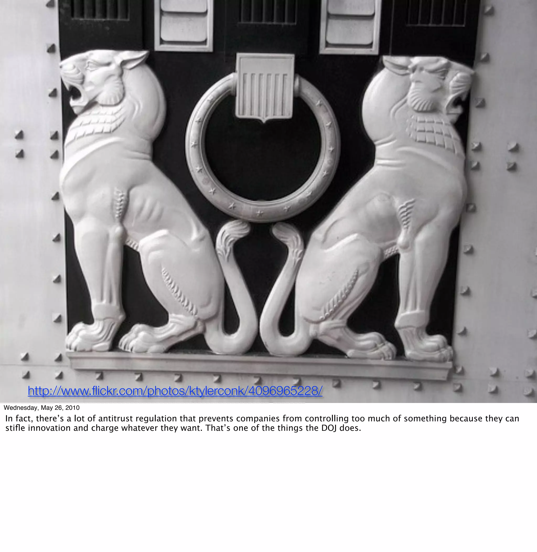 http://www.ﬂickr.com/photos/ktylerconk/4096965228/
Wednesday, May 26, 2010
In fact, there’s a lot of antitrust regulation that prevents companies from controlling too much of something because they can
stiﬂe innovation and charge whatever they want. That’s one of the things the DOJ does.
 