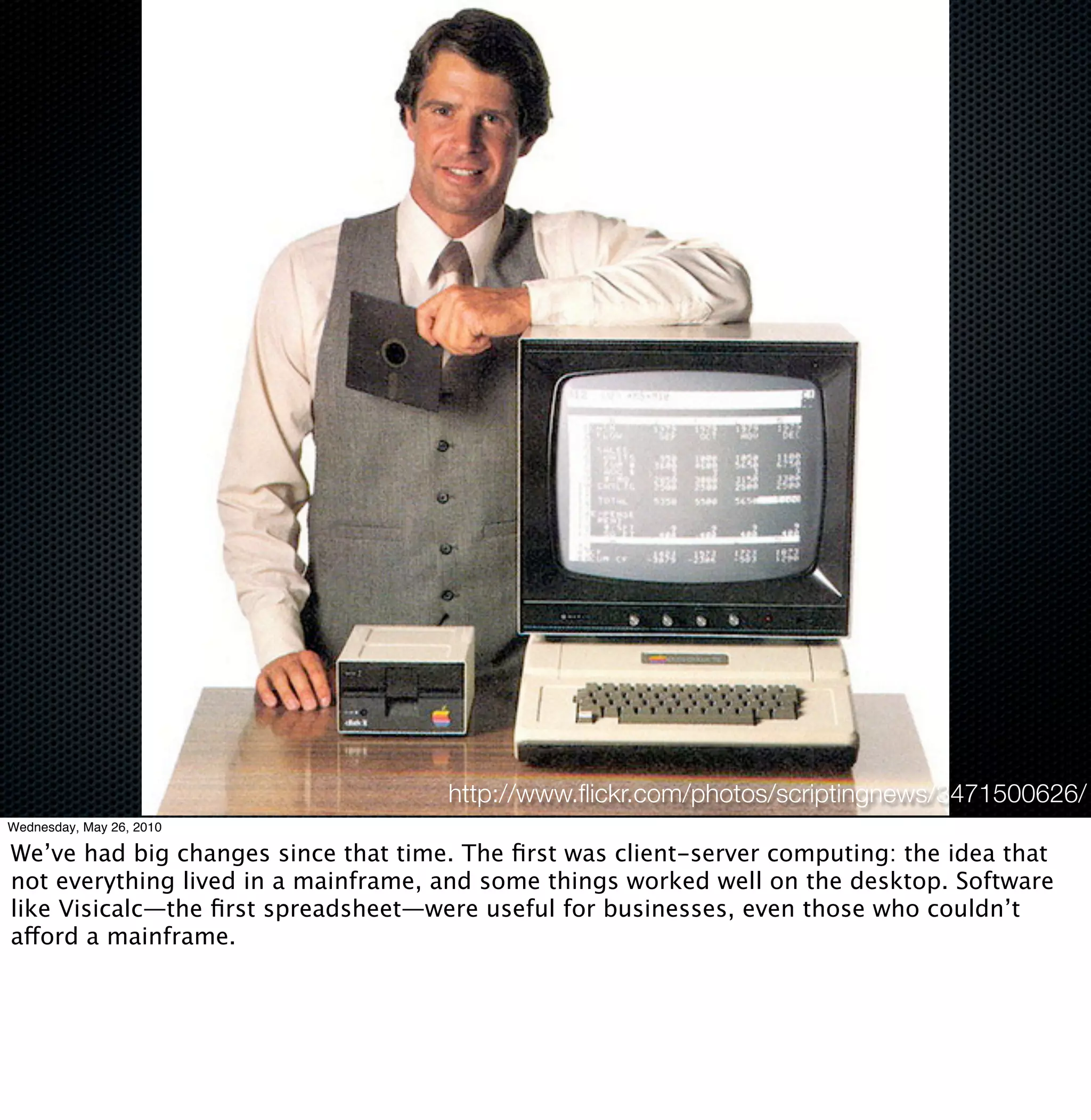 http://www.ﬂickr.com/photos/scriptingnews/3471500626/
Wednesday, May 26, 2010

We’ve had big changes since that time. The ﬁrst was client-server computing: the idea that
not everything lived in a mainframe, and some things worked well on the desktop. Software
like Visicalc—the ﬁrst spreadsheet—were useful for businesses, even those who couldn’t
afford a mainframe.
 