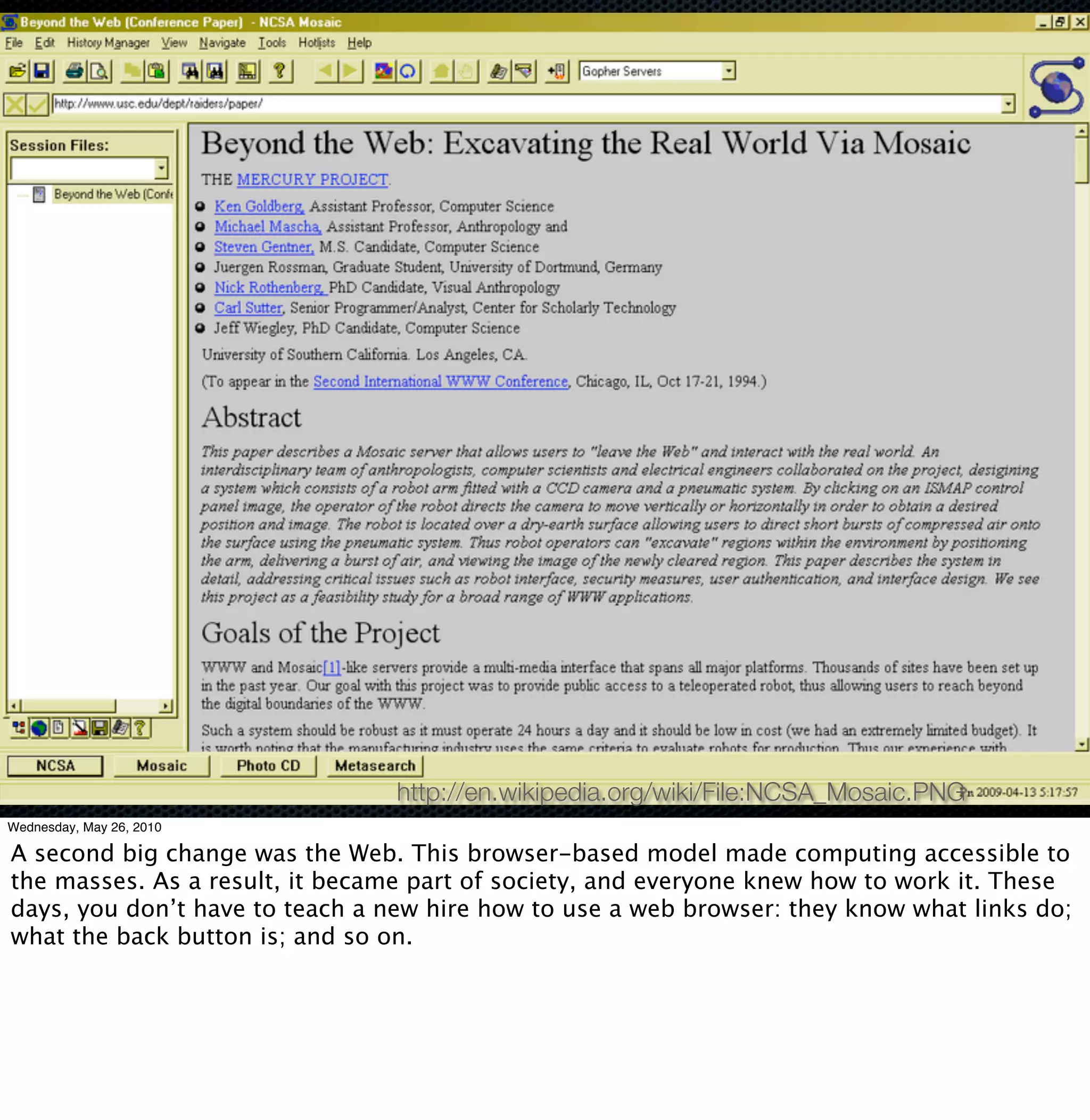 http://en.wikipedia.org/wiki/File:NCSA_Mosaic.PNG
Wednesday, May 26, 2010

A second big change was the Web. This browser-based model made computing accessible to
the masses. As a result, it became part of society, and everyone knew how to work it. These
days, you don’t have to teach a new hire how to use a web browser: they know what links do;
what the back button is; and so on.
 