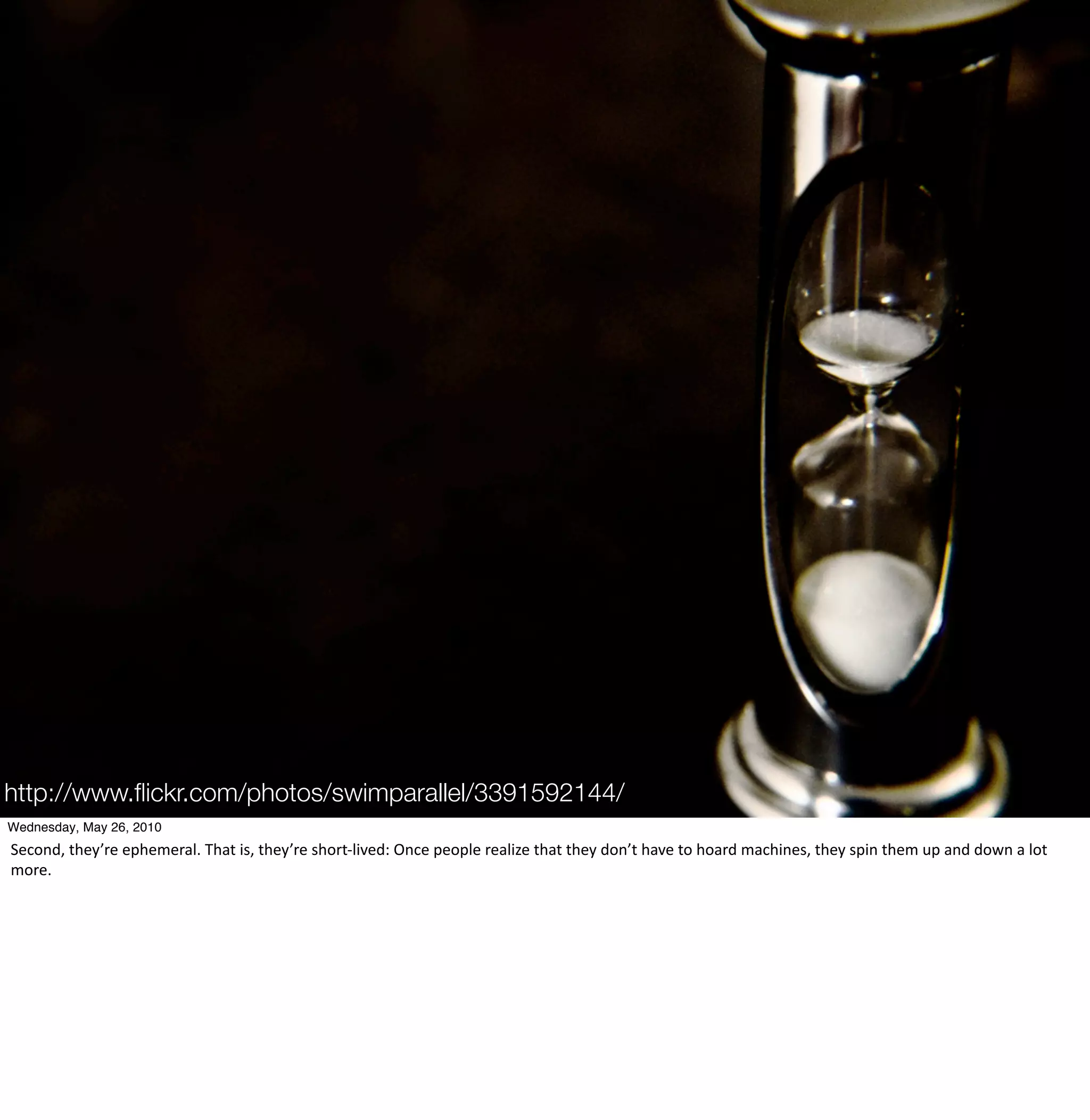 http://www.ﬂickr.com/photos/swimparallel/3391592144/
Wednesday, May 26, 2010
Second,	
  they’re	
  ephemeral.	
  That	
  is,	
  they’re	
  short-­‐lived:	
  Once	
  people	
  realize	
  that	
  they	
  don’t	
  have	
  to	
  hoard	
  machines,	
  they	
  spin	
  them	
  up	
  and	
  down	
  a	
  lot	
  
more.
 