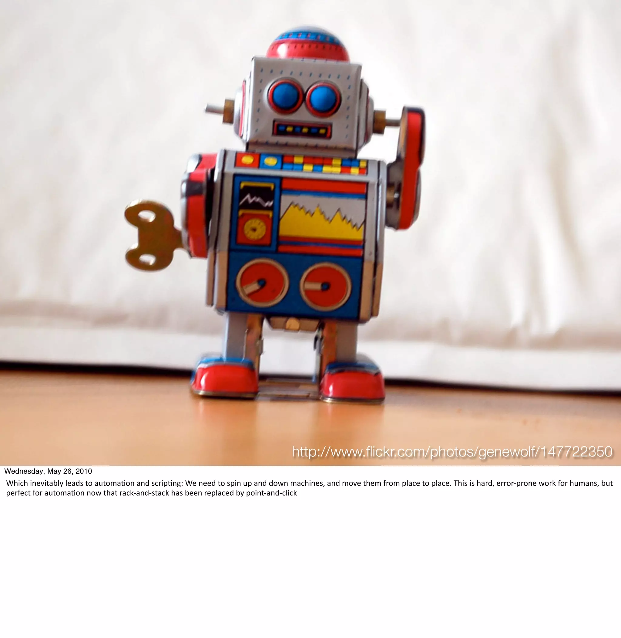 http://www.ﬂickr.com/photos/genewolf/147722350
Wednesday, May 26, 2010
Which	
  inevitably	
  leads	
  to	
  automa3on	
  and	
  scrip3ng:	
  We	
  need	
  to	
  spin	
  up	
  and	
  down	
  machines,	
  and	
  move	
  them	
  from	
  place	
  to	
  place.	
  This	
  is	
  hard,	
  error-­‐prone	
  work	
  for	
  humans,	
  but	
  
perfect	
  for	
  automa3on	
  now	
  that	
  rack-­‐and-­‐stack	
  has	
  been	
  replaced	
  by	
  point-­‐and-­‐click
 