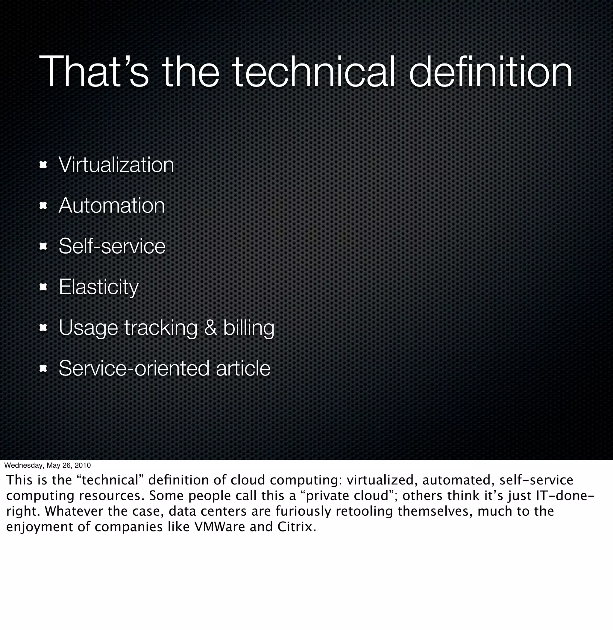 That’s the technical deﬁnition
              Virtualization
              Automation
              Self-service
              Elasticity
              Usage tracking & billing
              Service-oriented article



Wednesday, May 26, 2010

This is the “technical” deﬁnition of cloud computing: virtualized, automated, self-service
computing resources. Some people call this a “private cloud”; others think it’s just IT-done-
right. Whatever the case, data centers are furiously retooling themselves, much to the
enjoyment of companies like VMWare and Citrix.
 